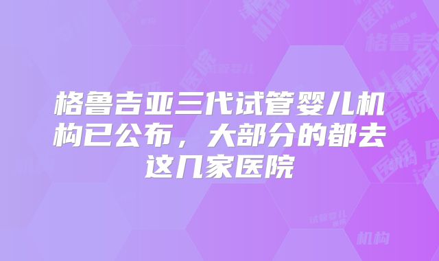 格鲁吉亚三代试管婴儿机构已公布，大部分的都去这几家医院
