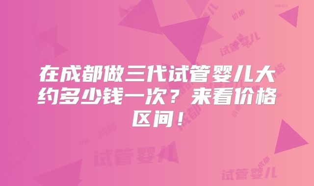 在成都做三代试管婴儿大约多少钱一次？来看价格区间！