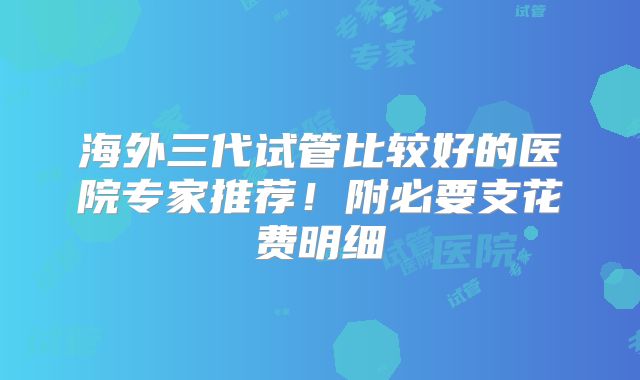 海外三代试管比较好的医院专家推荐!附必要支花费明细