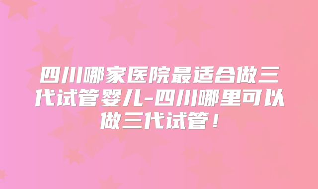 四川哪家医院最适合做三代试管婴儿-四川哪里可以做三代试管!