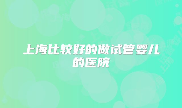 上海比较好的做试管婴儿的医院