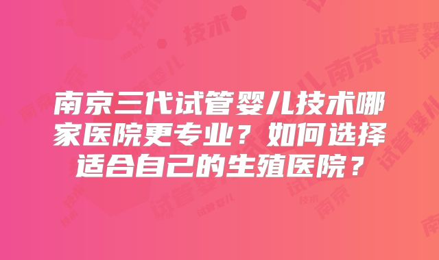 南京三代试管婴儿技术哪家医院更专业?如何选择适合自己的生殖医院?