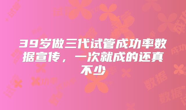 39岁做三代试管成功率数据宣传，一次就成的还真不少