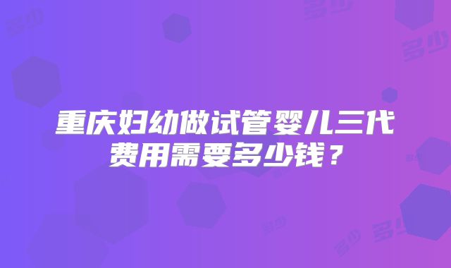 重庆妇幼做试管婴儿三代费用需要多少钱？