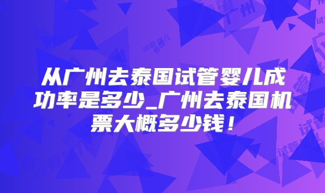 从广州去泰国试管婴儿成功率是多少_广州去泰国机票大概多少钱!