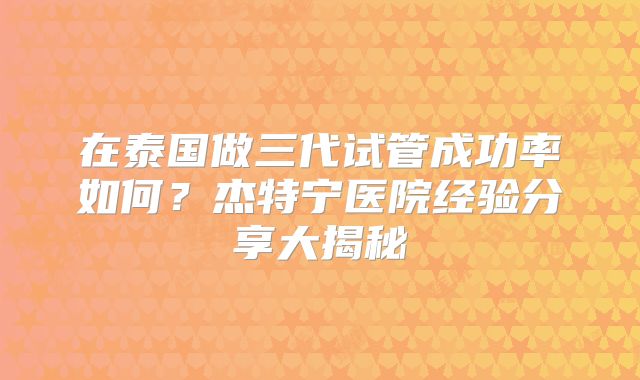 在泰国做三代试管成功率如何？杰特宁医院经验分享大揭秘