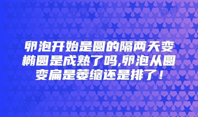 卵泡开始是圆的隔两天变椭圆是成熟了吗,卵泡从圆变扁是萎缩还是排了！