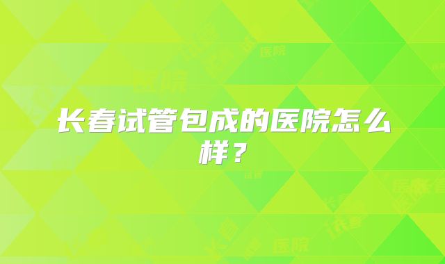 长春试管包成的医院怎么样？