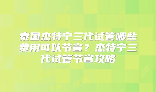 泰国杰特宁三代试管哪些费用可以节省？杰特宁三代试管节省攻略