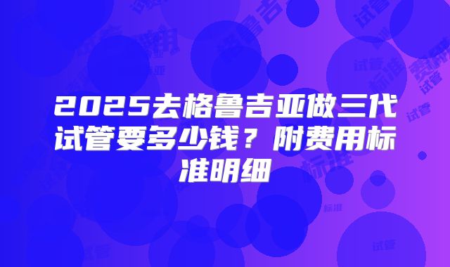 2025去格鲁吉亚做三代试管要多少钱？附费用标准明细