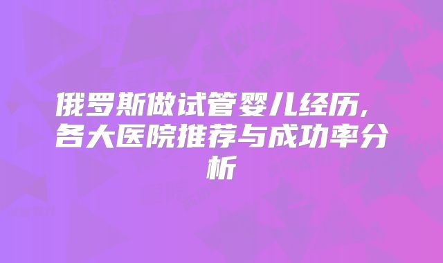 俄罗斯做试管婴儿经历, 各大医院推荐与成功率分析