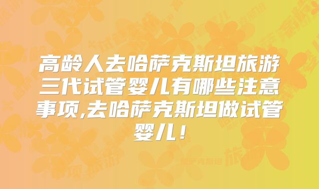 高龄人去哈萨克斯坦旅游三代试管婴儿有哪些注意事项,去哈萨克斯坦做试管婴儿！