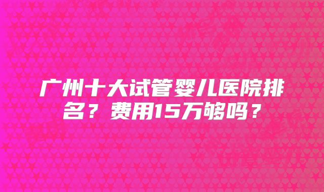 广州十大试管婴儿医院排名？费用15万够吗？