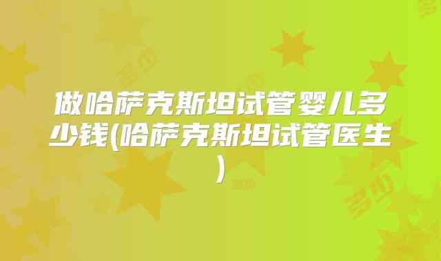 做哈萨克斯坦试管婴儿多少钱(哈萨克斯坦试管医生)