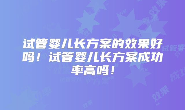 试管婴儿长方案的效果好吗！试管婴儿长方案成功率高吗！