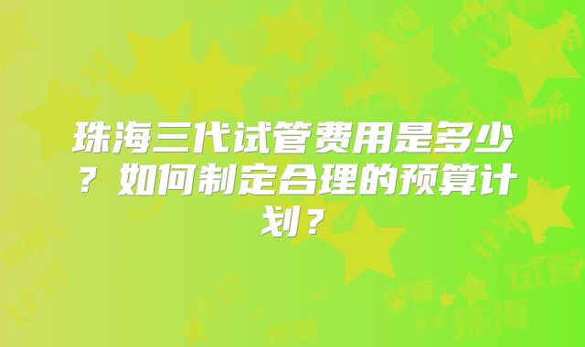 珠海三代试管费用是多少？如何制定合理的预算计划？