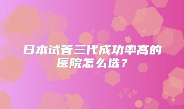 日本试管三代成功率高的医院怎么选？
