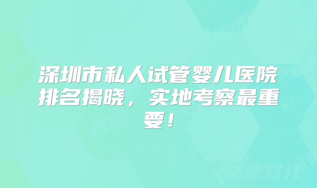 深圳市私人试管婴儿医院排名揭晓，实地考察最重要！