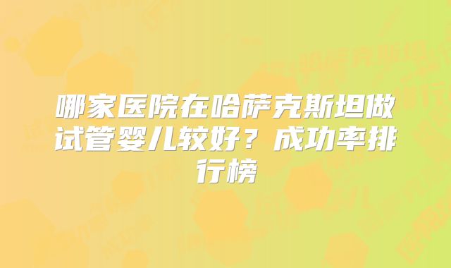 哪家医院在哈萨克斯坦做试管婴儿较好?成功率排行榜