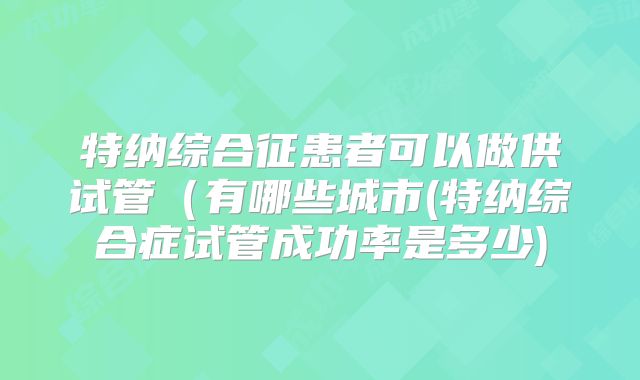 特纳综合征患者可以做供试管（有哪些城市(特纳综合症试管成功率是多少)
