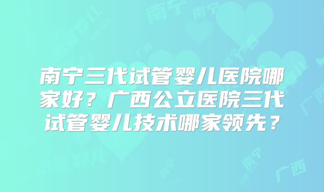 南宁三代试管婴儿医院哪家好？广西公立医院三代试管婴儿技术哪家领先？