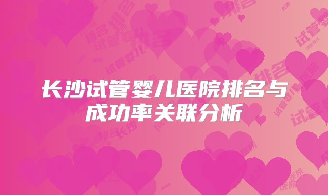 长沙试管婴儿医院排名与成功率关联分析