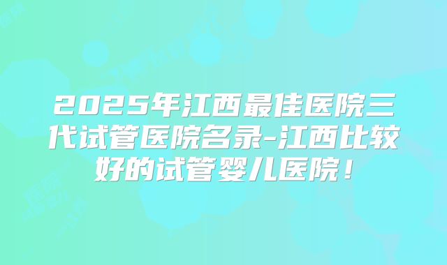2025年江西最佳医院三代试管医院名录-江西比较好的试管婴儿医院!