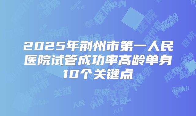 2025年荆州市第一人民医院试管成功率高龄单身10个关键点