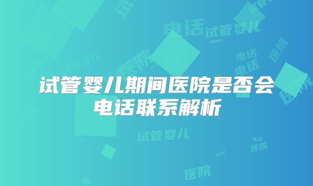 试管婴儿期间医院是否会电话联系解析