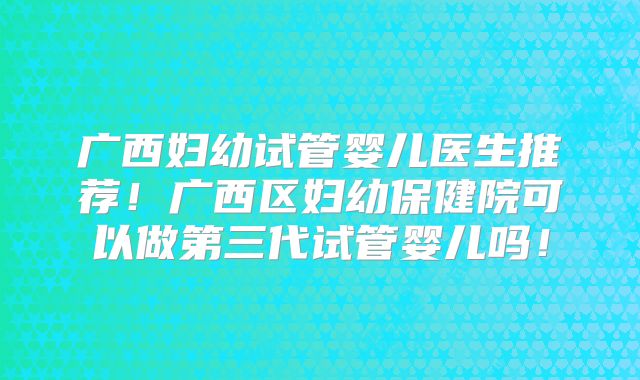 广西妇幼试管婴儿医生推荐!广西区妇幼保健院可以做第三代试管婴儿吗!