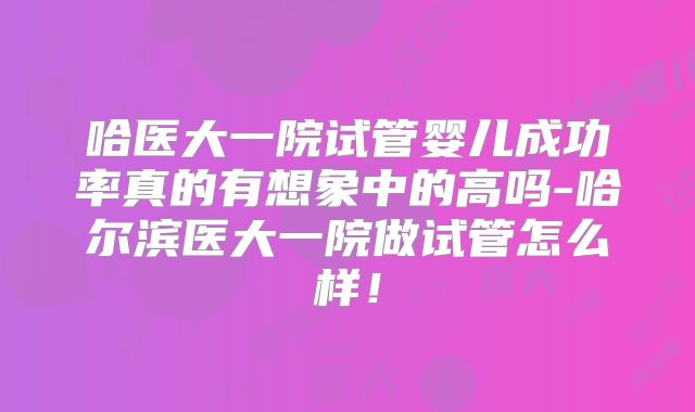 哈医大一院试管婴儿成功率真的有想象中的高吗-哈尔滨医大一院做试管怎么样！