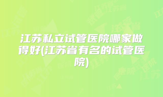 江苏私立试管医院哪家做得好(江苏省有名的试管医院)