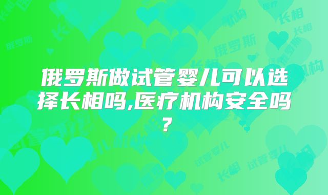 俄罗斯做试管婴儿可以选择长相吗,医疗机构安全吗？