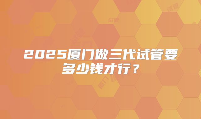 2025厦门做三代试管要多少钱才行？