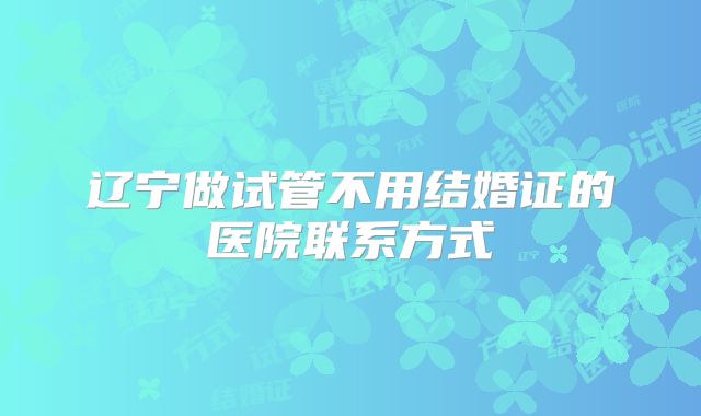 辽宁做试管不用结婚证的医院联系方式