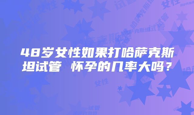 48岁女性如果打哈萨克斯坦试管 怀孕的几率大吗?