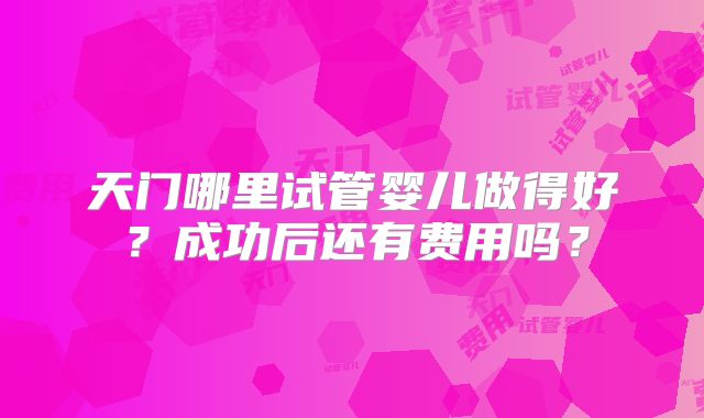 天门哪里试管婴儿做得好？成功后还有费用吗？