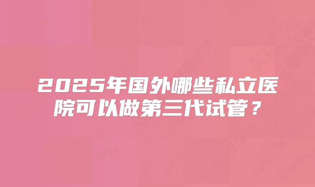 2025年国外哪些私立医院可以做第三代试管？