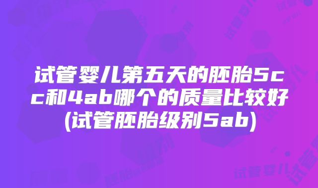 试管婴儿第五天的胚胎5cc和4ab哪个的质量比较好(试管胚胎级别5ab)