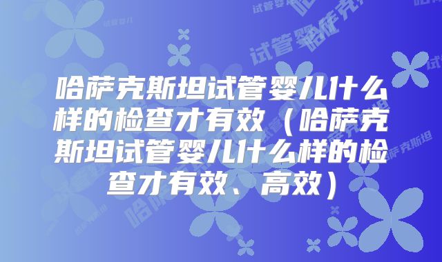 哈萨克斯坦试管婴儿什么样的检查才有效（哈萨克斯坦试管婴儿什么样的检查才有效、高效）