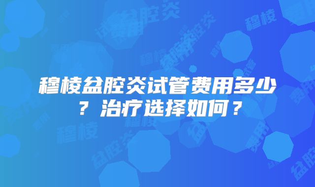 穆棱盆腔炎试管费用多少？治疗选择如何？