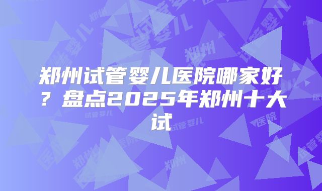 郑州试管婴儿医院哪家好？盘点2025年郑州十大试