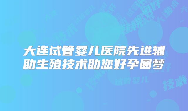 大连试管婴儿医院先进辅助生殖技术助您好孕圆梦