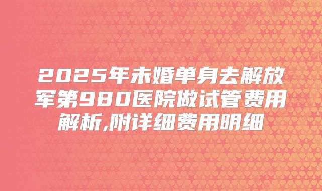 2025年未婚单身去解放军第980医院做试管费用解析,附详细费用明细