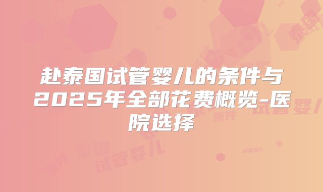 赴泰国试管婴儿的条件与2025年全部花费概览-医院选择