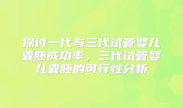 探讨一代与三代试管婴儿囊胚成功率，三代试管婴儿囊胚的可行性分析