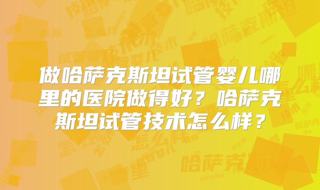 做哈萨克斯坦试管婴儿哪里的医院做得好？哈萨克斯坦试管技术怎么样？