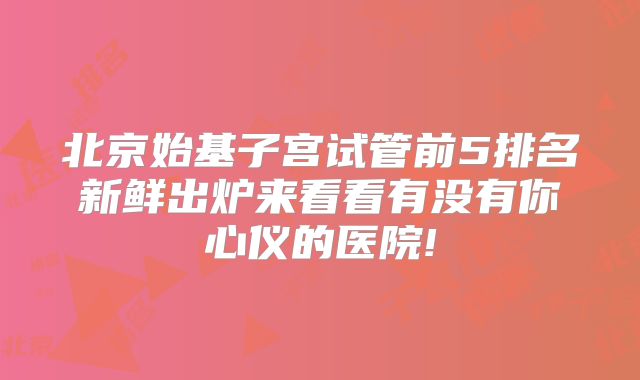 北京始基子宫试管前5排名新鲜出炉来看看有没有你心仪的医院!