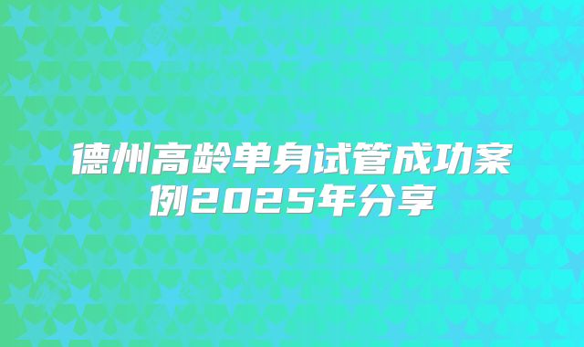 德州高龄单身试管成功案例2025年分享