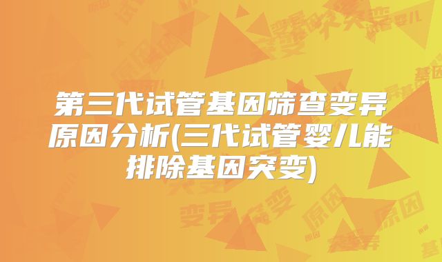 第三代试管基因筛查变异原因分析(三代试管婴儿能排除基因突变)